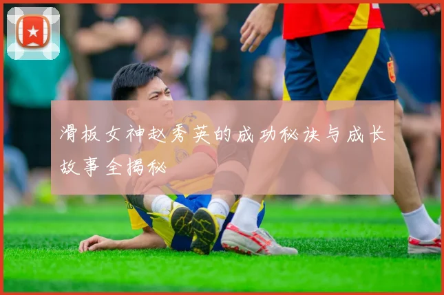 滑板女神赵秀英的成功秘诀与成长故事全揭秘