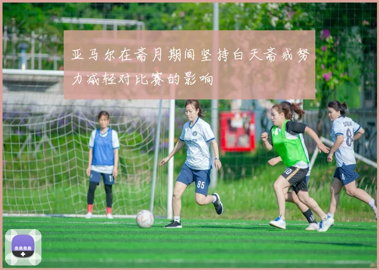 亚马尔在斋月期间坚持白天斋戒努力减轻对比赛的影响