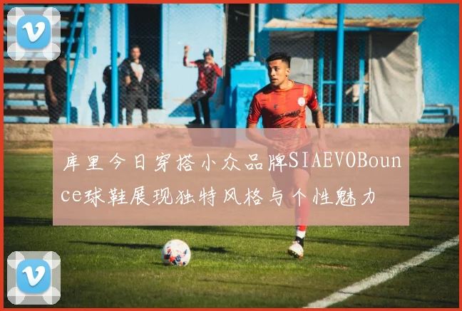 库里今日穿搭小众品牌SIAEVOBounce球鞋展现独特风格与个性魅力