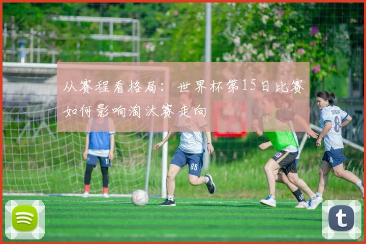 从赛程看格局：世界杯第15日比赛如何影响淘汰赛走向