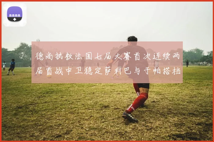 德尚执教法国七届大赛首次连续两届首战中卫稳定萨利巴与于帕搭档