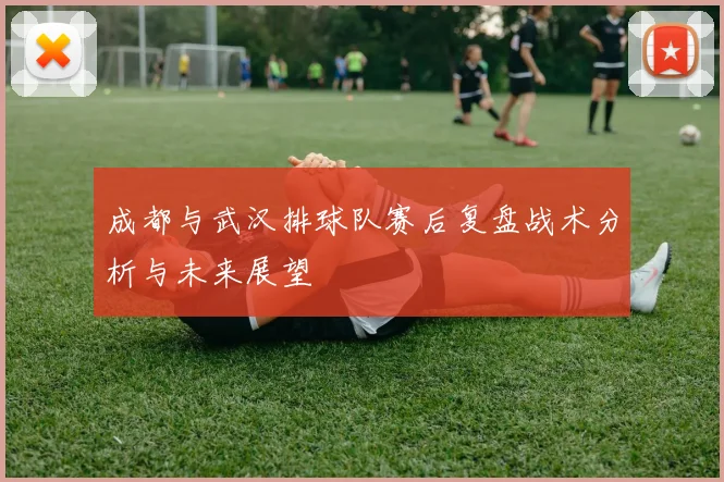 成都与武汉排球队赛后复盘战术分析与未来展望
