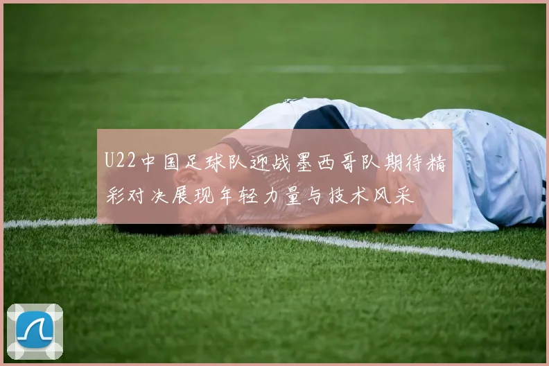 U22中国足球队迎战墨西哥队期待精彩对决展现年轻力量与技术风采