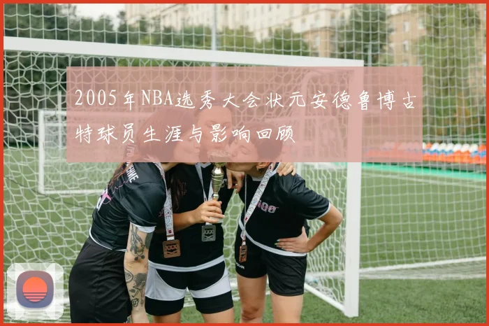 2005年NBA选秀大会状元安德鲁博古特球员生涯与影响回顾