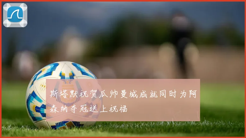 斯塔默祝贺瓜帅曼城成就同时为阿森纳夺冠送上祝福